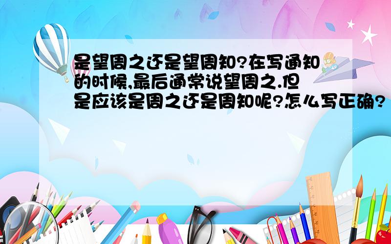 是望周之还是望周知?在写通知的时候,最后通常说望周之.但是应该是周之还是周知呢?怎么写正确?