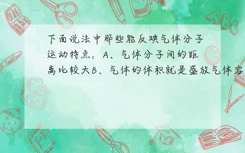 下面说法中那些能反映气体分子运动特点：A、气体分子间的距离比较大B、气体的体积就是盛放气体容器的体积C、气体分子的作用力比较大D、气体分子运动得比较慢,和人骑自行车的速率差