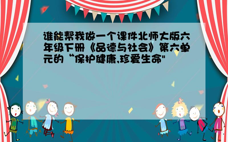 谁能帮我做一个课件北师大版六年级下册《品德与社会》第六单元的“保护健康,珍爱生命