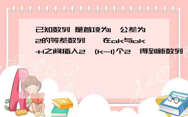 已知数列 是首项为1,公差为2的等差数列,,在ak与ak+1之间插入2^(k-1)个2,得到新数列 ,已知数列﹛an﹜ 是首项为1,公差为2的等差数列,,在ak与a（k+1）之间插入2^(k-1)个2,得到新数列﹛bn﹜,设Sn、Tn分