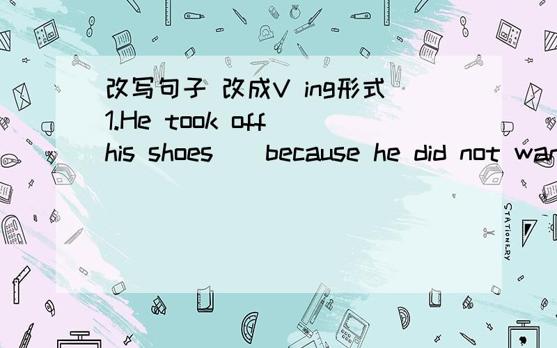 改写句子 改成V ing形式1.He took off his shoes ( because he did not want to make a noise.) Not __________________________,he took off his shoes/ 2.( As soon as she had made the beds ),she started making breakfast.______________________________