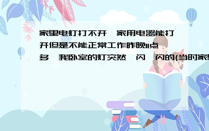 家里电灯打不开,家用电器能打开但是不能正常工作昨晚11点多,我卧室的灯突然一闪一闪的(当时家里唯一在工作的就是这个灯),我当时没在意,只是怕灯继续闪会坏,于是我就把灯关了睡觉了,今