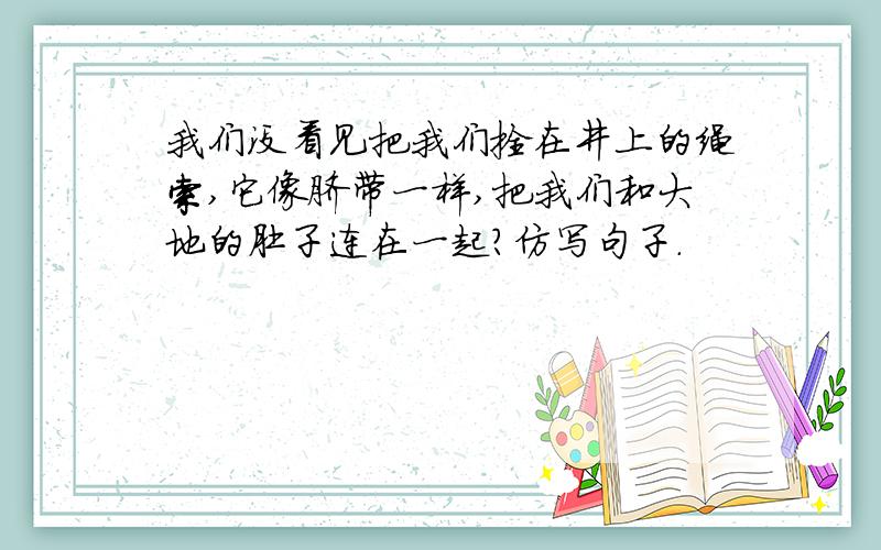 我们没看见把我们拴在井上的绳索,它像脐带一样,把我们和大地的肚子连在一起?仿写句子.