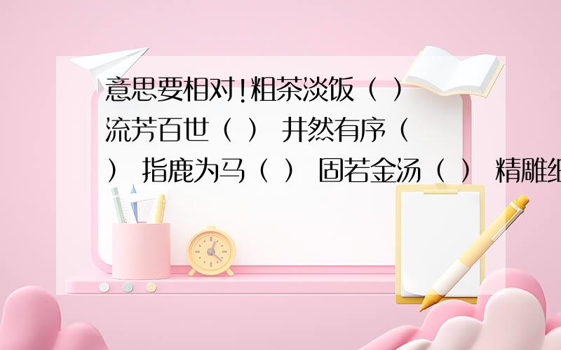 意思要相对!粗茶淡饭（ ） 流芳百世（ ） 井然有序（ ） 指鹿为马（ ） 固若金汤（ ） 精雕细刻（ ）雪中送炭（ ） 伶牙利齿（ ）3Q拉 .