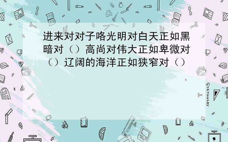 进来对对子咯光明对白天正如黑暗对（）高尚对伟大正如卑微对（）辽阔的海洋正如狭窄对（）