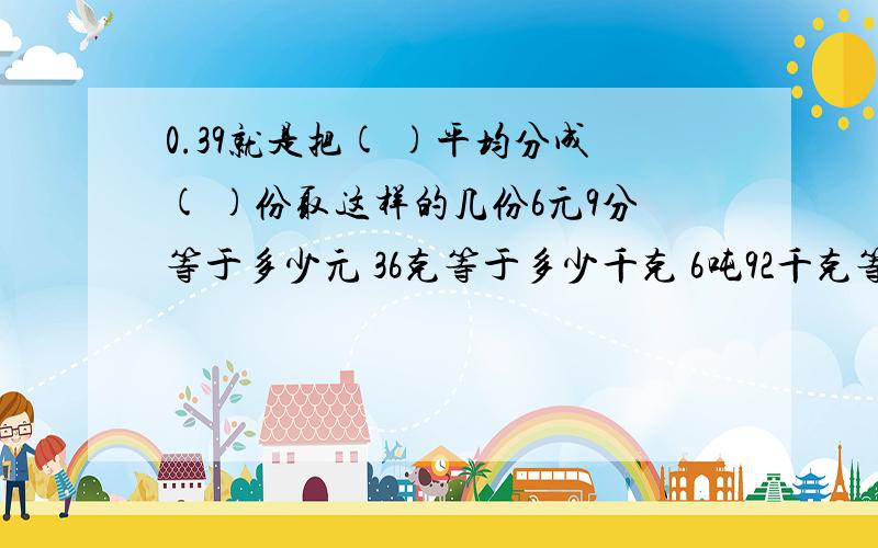 0.39就是把( )平均分成( )份取这样的几份6元9分等于多少元 36克等于多少千克 6吨92千克等于多少吨