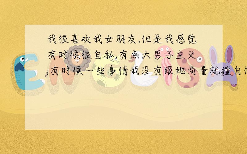 我很喜欢我女朋友,但是我感觉有时候很自私,有点大男子主义,有时候一些事情我没有跟她商量就擅自做决定,为此她很生气,我想问问各位爱情高手,有没有能解决此办法的,还有就是生气的时候