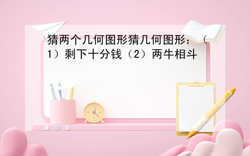 猜两个几何图形猜几何图形：（1）剩下十分钱（2）两牛相斗