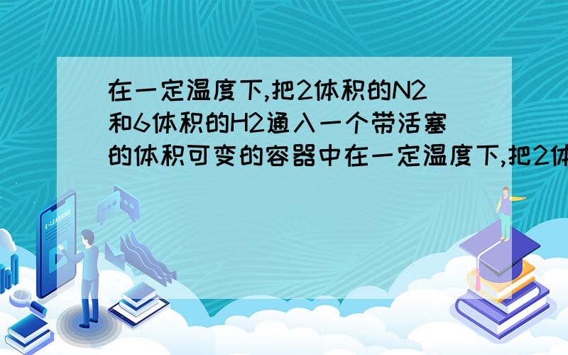 在一定温度下,把2体积的N2和6体积的H2通入一个带活塞的体积可变的容器中在一定温度下,把2体积的N2和6体积的H2通入一个带活塞的体积可变的容器中,活塞的一端与大气相通,容器中发生如下反