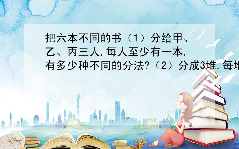 把六本不同的书（1）分给甲、乙、丙三人,每人至少有一本,有多少种不同的分法?（2）分成3堆,每堆至少一本,有多少种不同的分法?