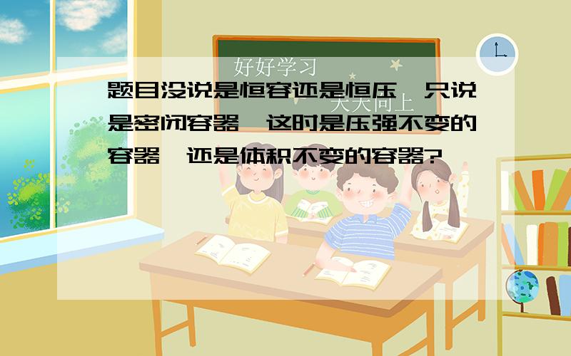 题目没说是恒容还是恒压,只说是密闭容器,这时是压强不变的容器,还是体积不变的容器?