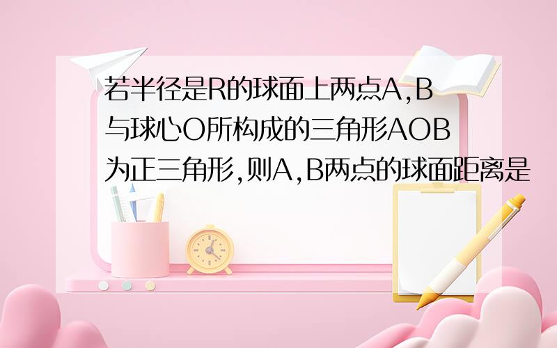 若半径是R的球面上两点A,B与球心O所构成的三角形AOB为正三角形,则A,B两点的球面距离是