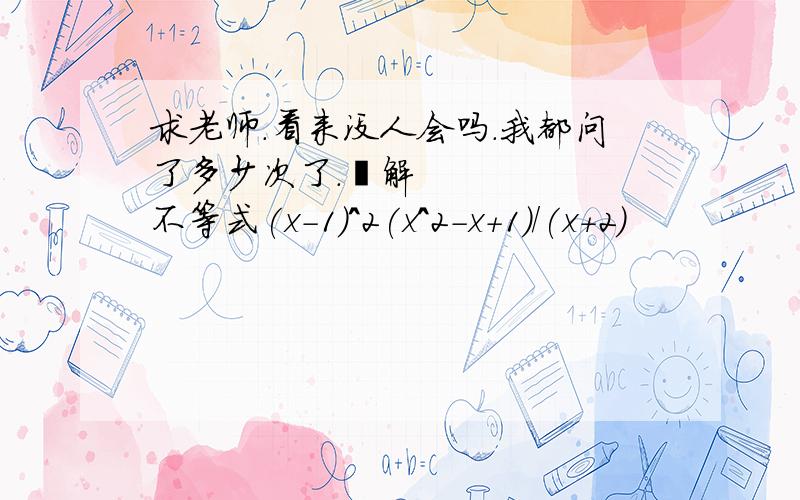 求老师.看来没人会吗.我都问了多少次了.‎解不等式(x-1)^2(x^2-x+1)/(x+2)