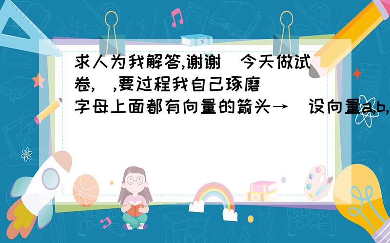 求人为我解答,谢谢（今天做试卷,囧,要过程我自己琢磨）（字母上面都有向量的箭头→）设向量a,b,满足|a|=3,|b|=4,a