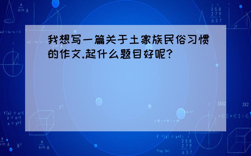 我想写一篇关于土家族民俗习惯的作文.起什么题目好呢?