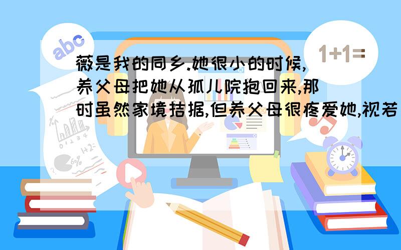 薇是我的同乡.她很小的时候,养父母把她从孤儿院抱回来,那时虽然家境拮据,但养父母很疼爱她,视若己出.小时年幼无知的我们,常背后笑她是捡来的孩子,她表情一派漠然,说我们都是捡来的,不