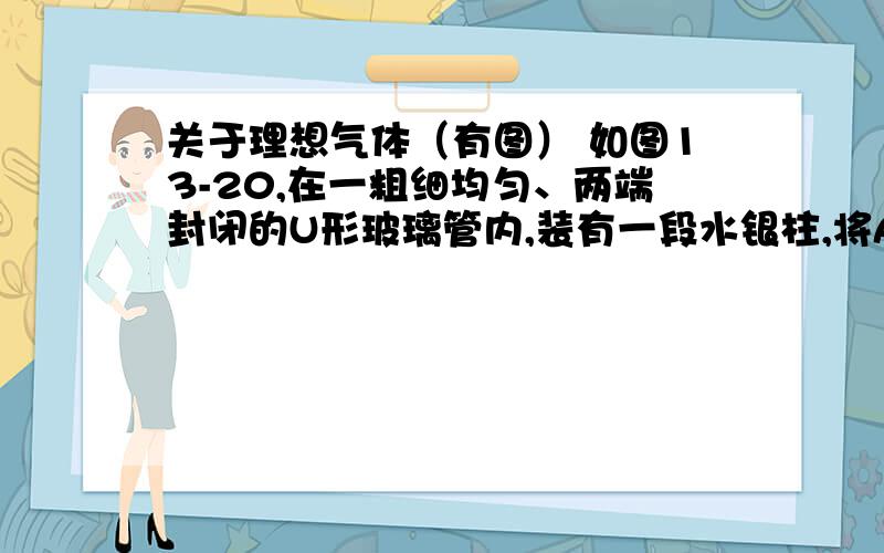 关于理想气体（有图） 如图13-20,在一粗细均匀、两端封闭的U形玻璃管内,装有一段水银柱,将A、B两端的理想气体隔开.在室温下,A、B端的气体体积都是V,管内水银面的高度差为 h,现将它竖直地