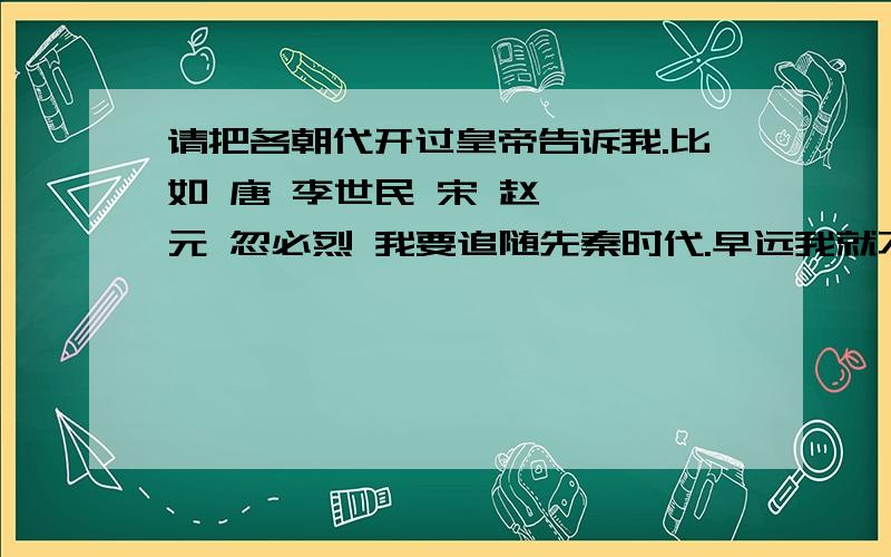 请把各朝代开过皇帝告诉我.比如 唐 李世民 宋 赵匡胤 元 忽必烈 我要追随先秦时代.早远我就不清楚咯.请历史资讯学者指点迷津.