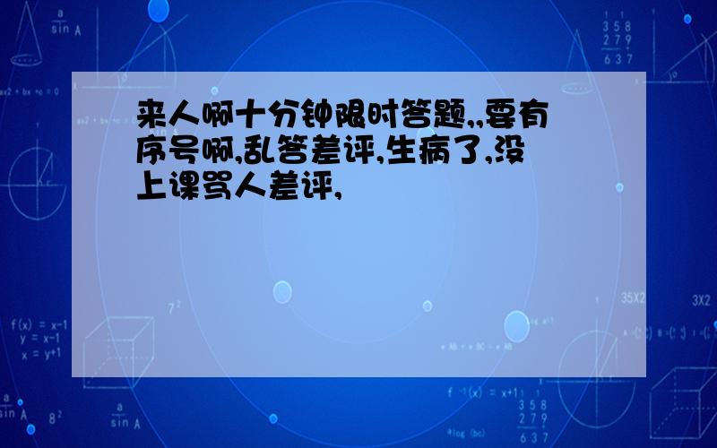 来人啊十分钟限时答题,,要有序号啊,乱答差评,生病了,没上课骂人差评,