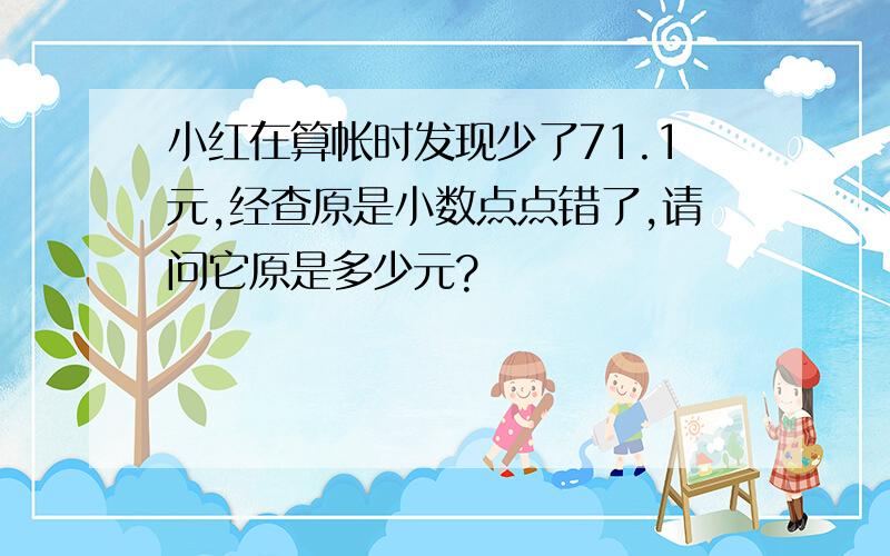 小红在算帐时发现少了71.1元,经查原是小数点点错了,请问它原是多少元?