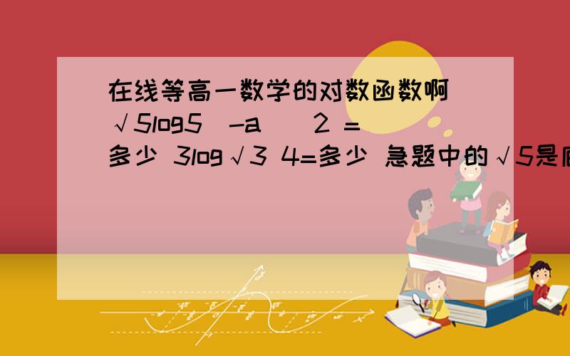 在线等高一数学的对数函数啊 √5log5(-a)^2 =多少 3log√3 4=多少 急题中的√5是底数log5(-a)^2 是指数      第二题   3是底数               求大师详细点啊  速度哦         在线等