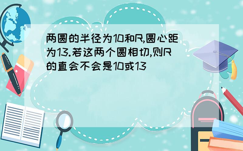 两圆的半径为10和R,圆心距为13.若这两个圆相切,则R的直会不会是10或13