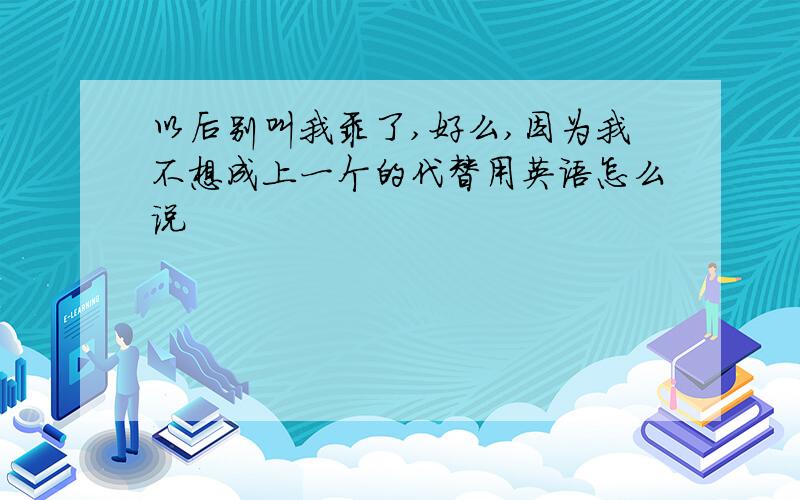 以后别叫我乖了,好么,因为我不想成上一个的代替用英语怎么说