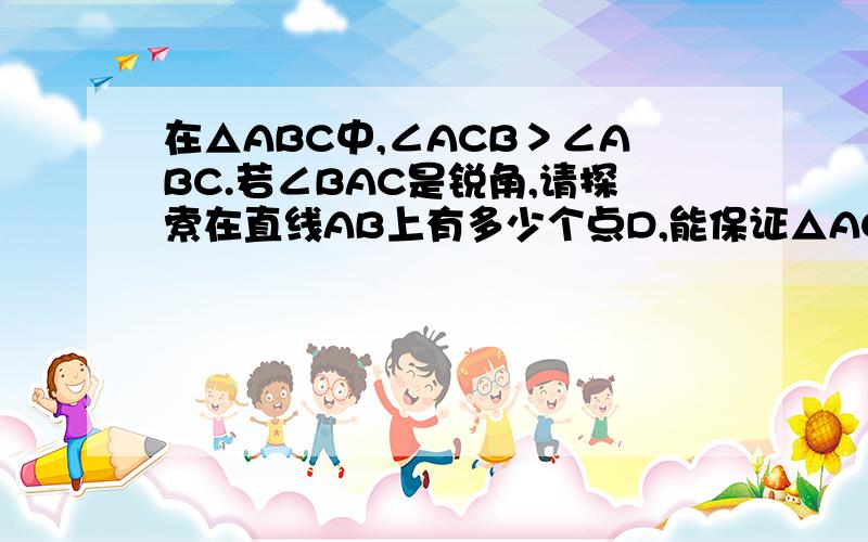 在△ABC中,∠ACB＞∠ABC.若∠BAC是锐角,请探索在直线AB上有多少个点D,能保证△ACD∽△ABC在△ABC中,∠ACB＞∠ABC.若∠BAC是锐角,请探索在直线AB上有多少个点D,能保证△ACD∽△ABC（不包括全等）请