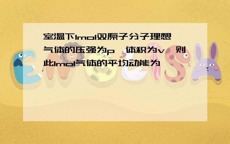 室温下1mol双原子分子理想气体的压强为p,体积为v,则此1mol气体的平均动能为