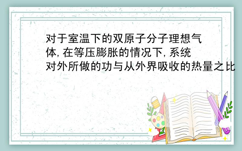 对于室温下的双原子分子理想气体,在等压膨胀的情况下,系统对外所做的功与从外界吸收的热量之比 等于2/7