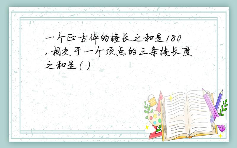 一个正方体的棱长之和是180,相交于一个顶点的三条棱长度之和是（ ）