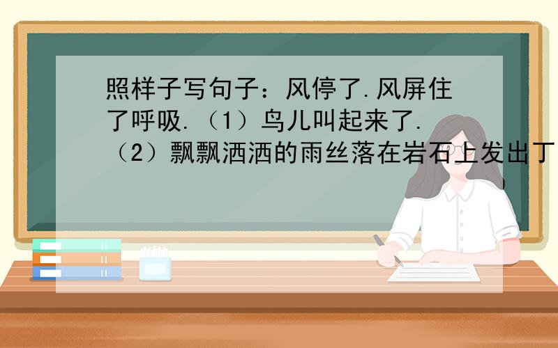 照样子写句子：风停了.风屏住了呼吸.（1）鸟儿叫起来了.（2）飘飘洒洒的雨丝落在岩石上发出丁冬丁冬的声音.老师明天检查