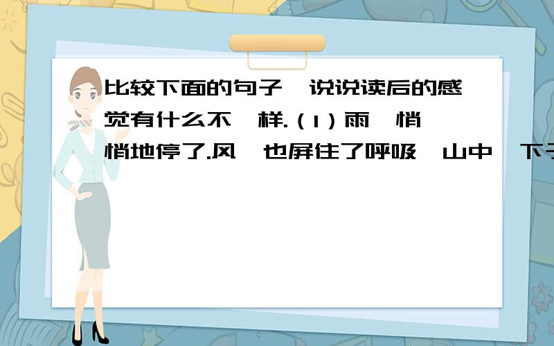 比较下面的句子,说说读后的感觉有什么不一样.（1）雨,悄悄地停了.风,也屏住了呼吸,山中一下子变比较下面的句子,说说读后的感觉有什么不一样.（1）雨,悄悄地停了.风,也屏住了呼吸,山中