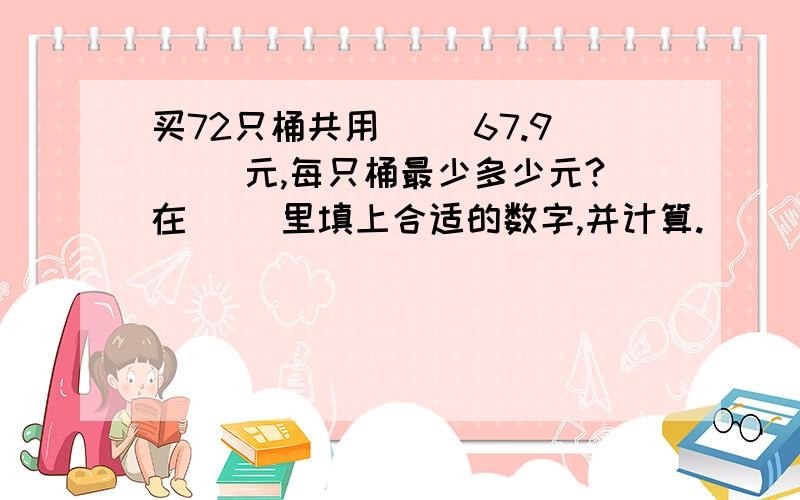 买72只桶共用（ ）67.9（ ）元,每只桶最少多少元?在（ ）里填上合适的数字,并计算.