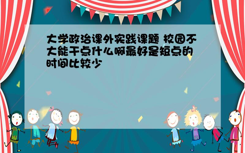 大学政治课外实践课题 校园不大能干点什么啊最好是短点的 时间比较少