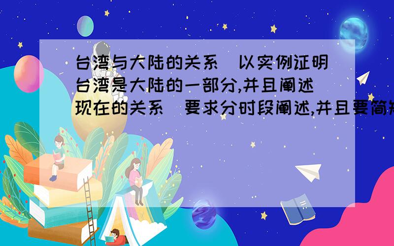 台湾与大陆的关系（以实例证明台湾是大陆的一部分,并且阐述现在的关系）要求分时段阐述,并且要简短、要简短!