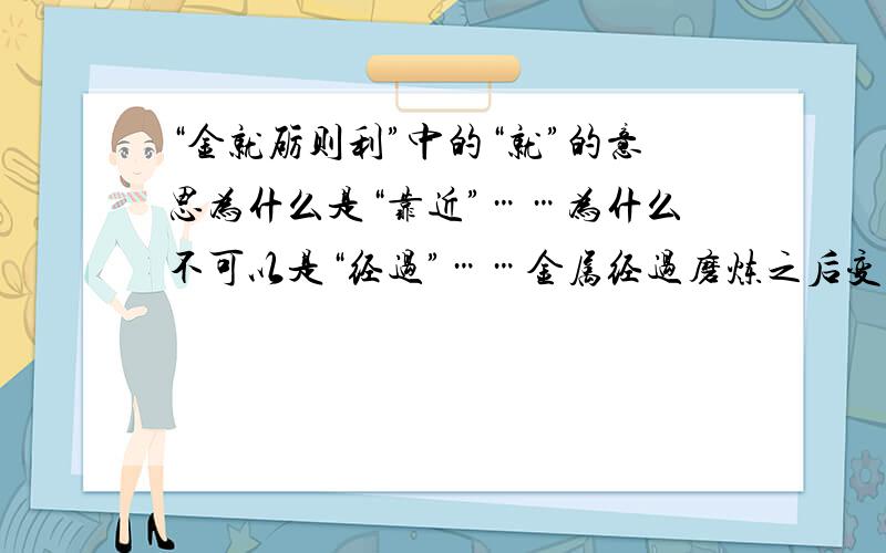 “金就砺则利”中的“就”的意思为什么是“靠近”……为什么不可以是“经过”……金属经过磨炼之后变得锋利……为什么就不能像我说的那样理解呢……