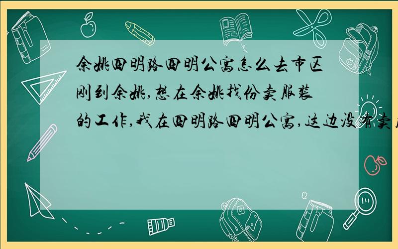 余姚四明路四明公寓怎么去市区刚到余姚,想在余姚找份卖服装的工作,我在四明路四明公寓,这边没有卖服装的,听说市区很多,请知道的朋友祥细说下,具体哪里卖服装的多,从这里坐公交怎么走