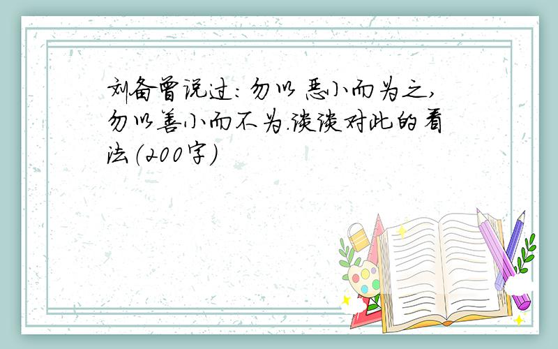 刘备曾说过:勿以恶小而为之,勿以善小而不为.谈谈对此的看法（200字）