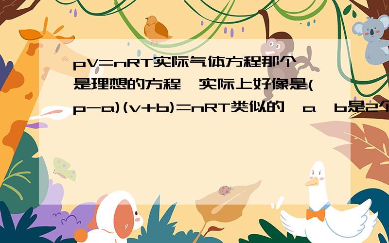 pV=nRT实际气体方程那个是理想的方程…实际上好像是(p-a)(v+b)=nRT类似的,a,b是2个代数式,