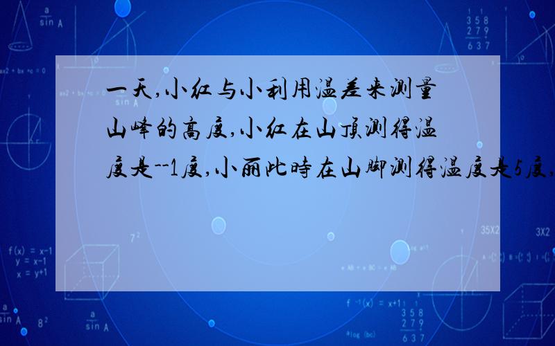 一天,小红与小利用温差来测量山峰的高度,小红在山顶测得温度是--1度,小丽此时在山脚测得温度是5度,已知该地区高度每增加100米,气温大约降低0.8,这个山峰的高度大约是多少米