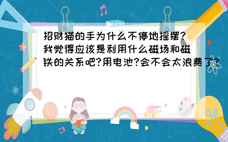 招财猫的手为什么不停地摇摆?我觉得应该是利用什么磁场和磁铁的关系吧?用电池?会不会太浪费了?