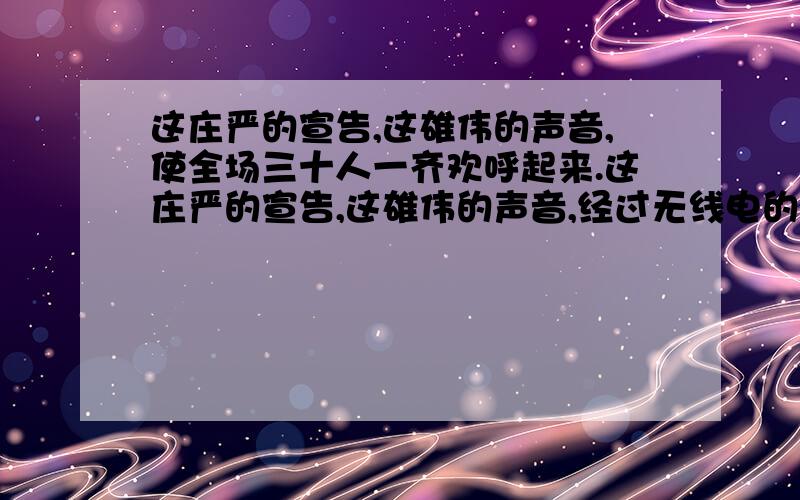 这庄严的宣告,这雄伟的声音,使全场三十人一齐欢呼起来.这庄严的宣告,这雄伟的声音,经过无线电的广播,传到长城内外,传到大江南北,使全中国人民的心一齐欢跃起来.　　接着,升国旗.毛主