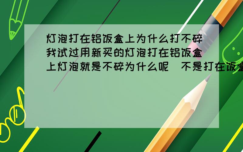 灯泡打在铝饭盒上为什么打不碎我试过用新买的灯泡打在铝饭盒上灯泡就是不碎为什么呢（不是打在饭盒的边缘）