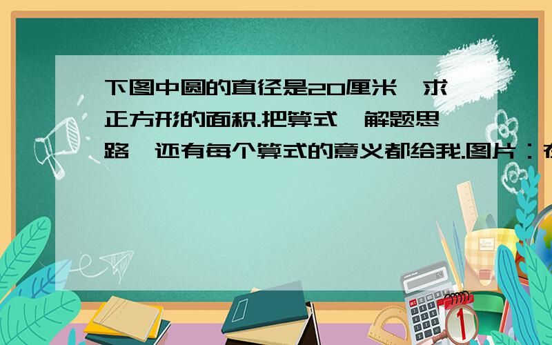 下图中圆的直径是20厘米,求正方形的面积.把算式,解题思路,还有每个算式的意义都给我.图片：在一个圆里画一个最大的正方形