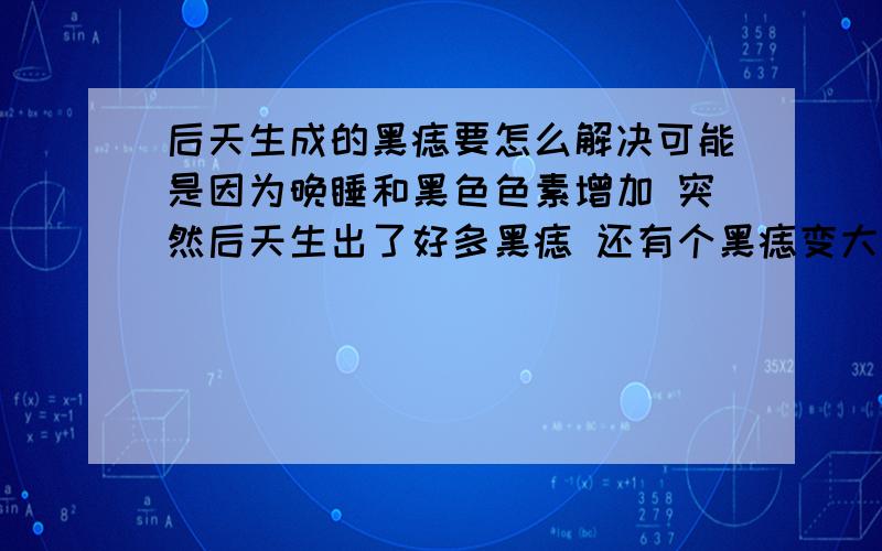 后天生成的黑痣要怎么解决可能是因为晚睡和黑色色素增加 突然后天生出了好多黑痣 还有个黑痣变大了 这些后天生成的要怎么解决才能根治 激光的话可以的吗