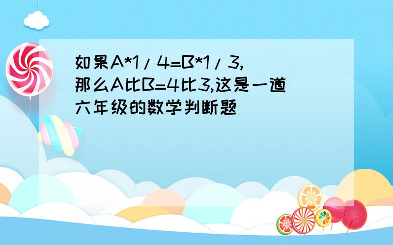 如果A*1/4=B*1/3,那么A比B=4比3,这是一道六年级的数学判断题