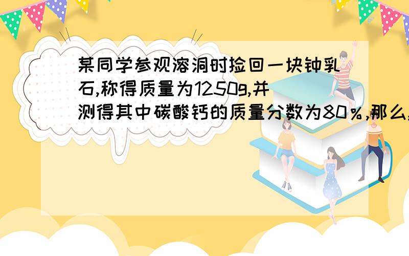 某同学参观溶洞时捡回一块钟乳石,称得质量为1250g,并测得其中碳酸钙的质量分数为80％,那么,请你计算（1）这块钟乳石在形成过程中,需从空气中吸收多少升二氧化碳气体才能溶解碳酸钙（标