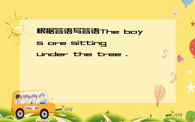 根据答语写答语The boys are sitting under the tree .