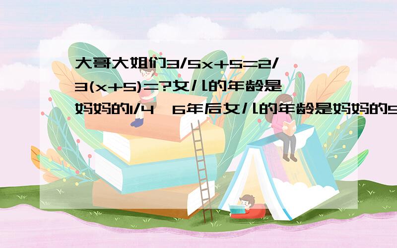 大哥大姐们3/5x+5=2/3(x+5)=?女儿的年龄是妈妈的1/4,6年后女儿的年龄是妈妈的5/14求女儿和妈妈今年的年龄?用方程要,明今年的年龄是爸爸的3分之1,4年前小明的年龄是爸爸的4分之1,爸爸和小明的?